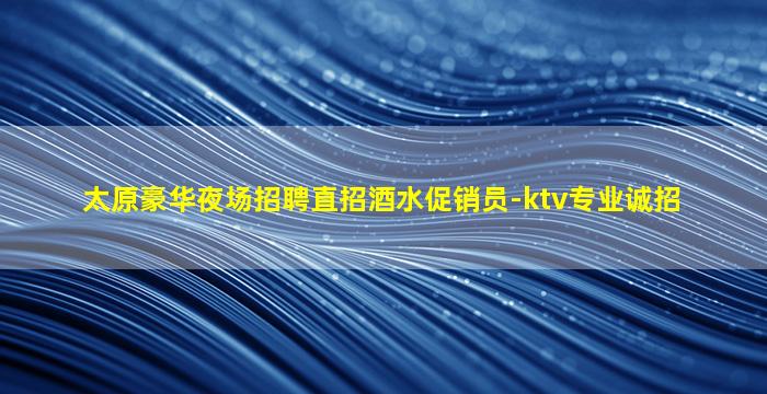 太原豪华夜场招聘直招酒水促销员-ktv专业诚招